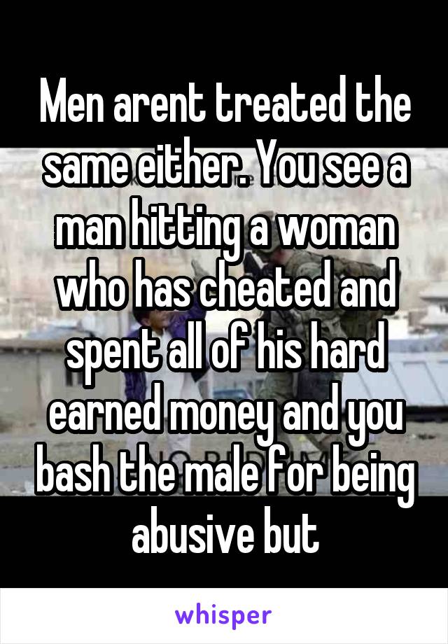 Men arent treated the same either. You see a man hitting a woman who has cheated and spent all of his hard earned money and you bash the male for being abusive but