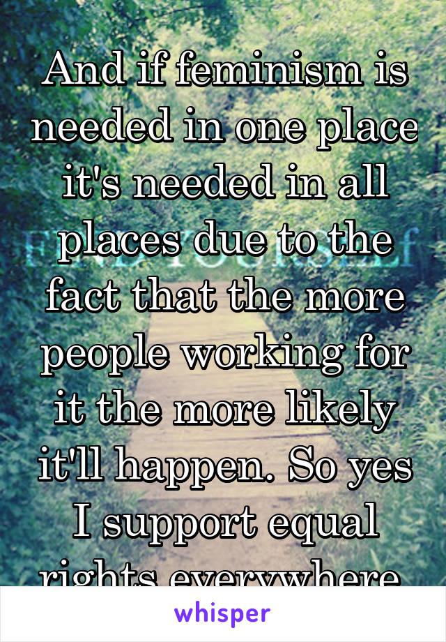 And if feminism is needed in one place it's needed in all places due to the fact that the more people working for it the more likely it'll happen. So yes I support equal rights everywhere.