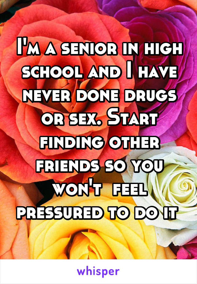 I'm a senior in high school and I have never done drugs or sex. Start finding other friends so you won't  feel pressured to do it 

