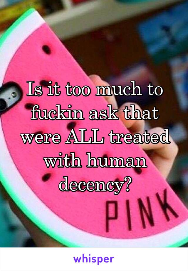 Is it too much to fuckin ask that were ALL treated with human decency?