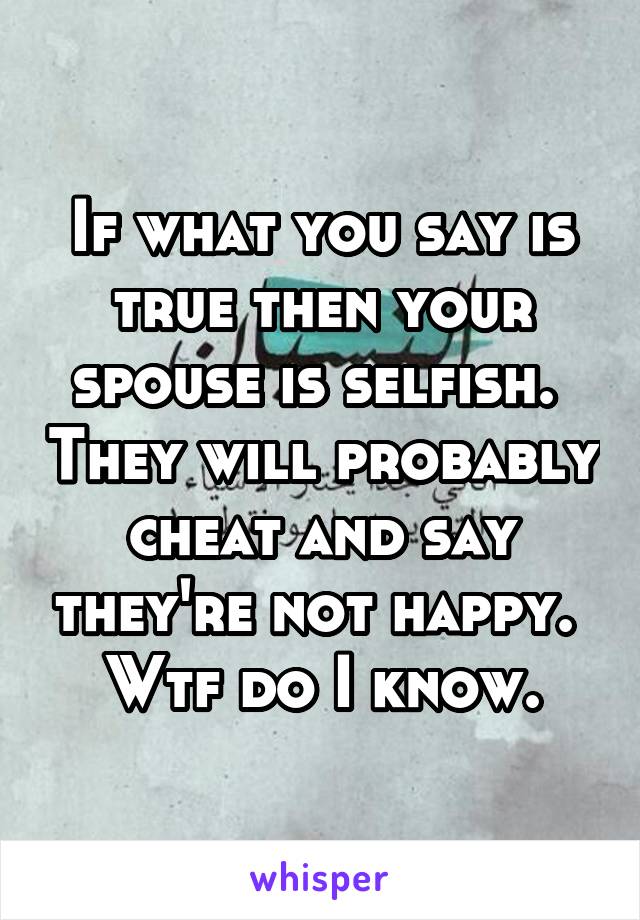 If what you say is true then your spouse is selfish.  They will probably cheat and say they're not happy.  Wtf do I know.