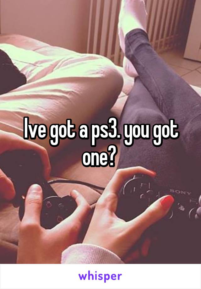 Ive got a ps3. you got one? 