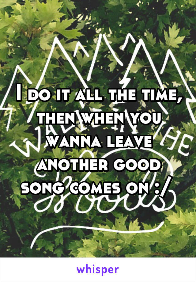I do it all the time, then when you wanna leave another good song comes on :/ 