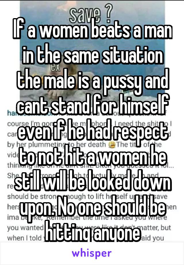 If a women beats a man in the same situation the male is a pussy and cant stand for himself even if he had respect to not hit a women he still will be looked down upon. No one should be hitting anyone