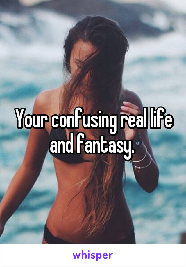 Your confusing real life and fantasy. 