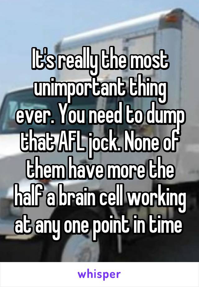 It's really the most unimportant thing ever. You need to dump that AFL jock. None of them have more the half a brain cell working at any one point in time 