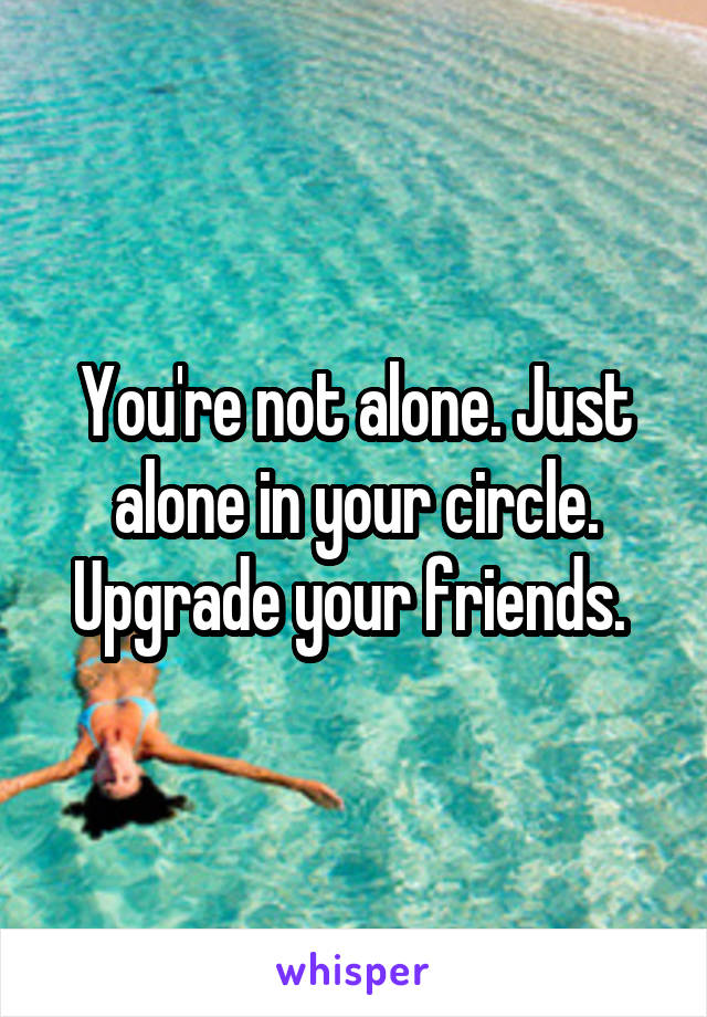 You're not alone. Just alone in your circle. Upgrade your friends. 