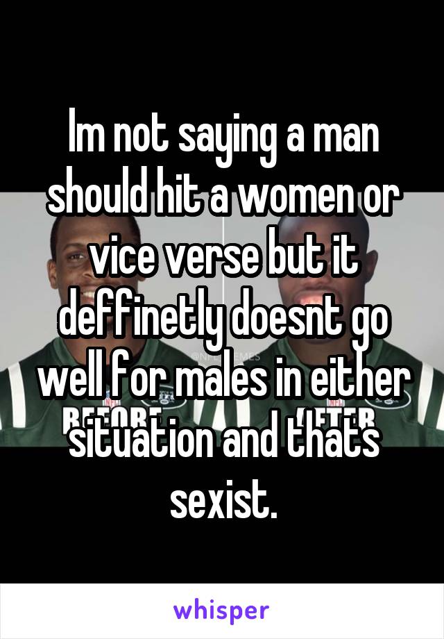 Im not saying a man should hit a women or vice verse but it deffinetly doesnt go well for males in either situation and thats sexist.