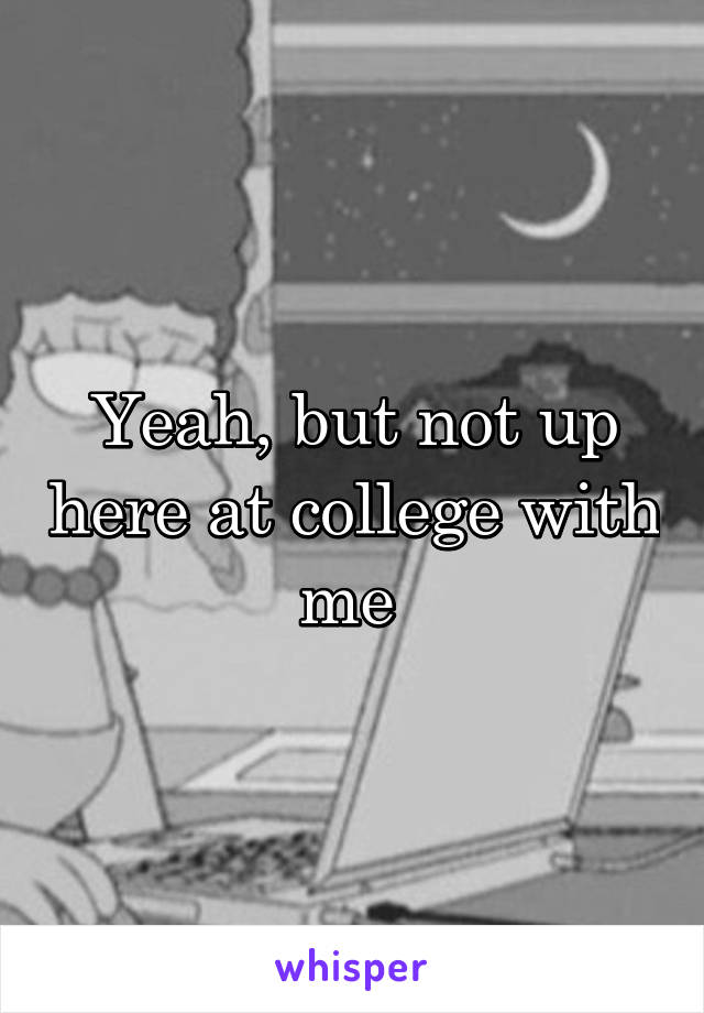 Yeah, but not up here at college with me 