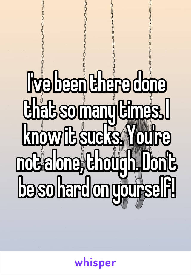 I've been there done that so many times. I know it sucks. You're not alone, though. Don't be so hard on yourself!