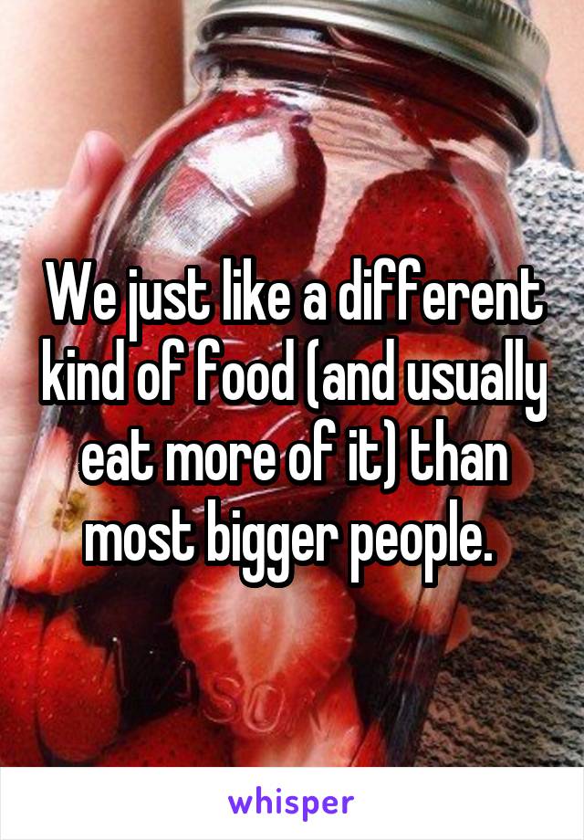 We just like a different kind of food (and usually eat more of it) than most bigger people. 