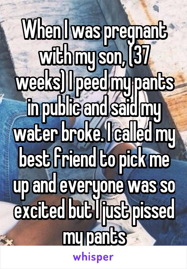 When I was pregnant with my son, (37 weeks) I peed my pants in public and said my water broke. I called my best friend to pick me up and everyone was so excited but I just pissed my pants