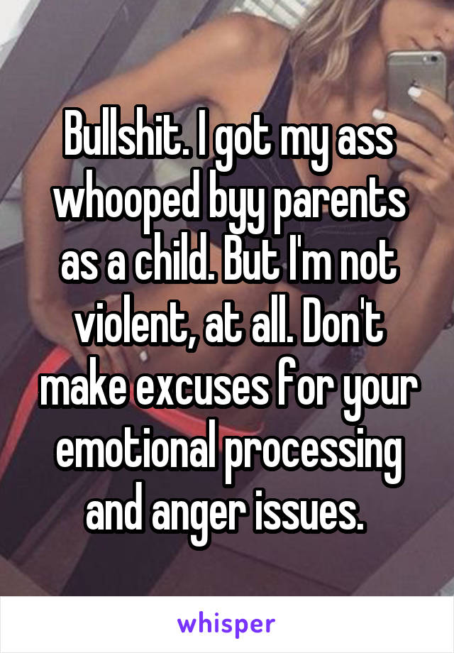 Bullshit. I got my ass whooped byy parents as a child. But I'm not violent, at all. Don't make excuses for your emotional processing and anger issues. 