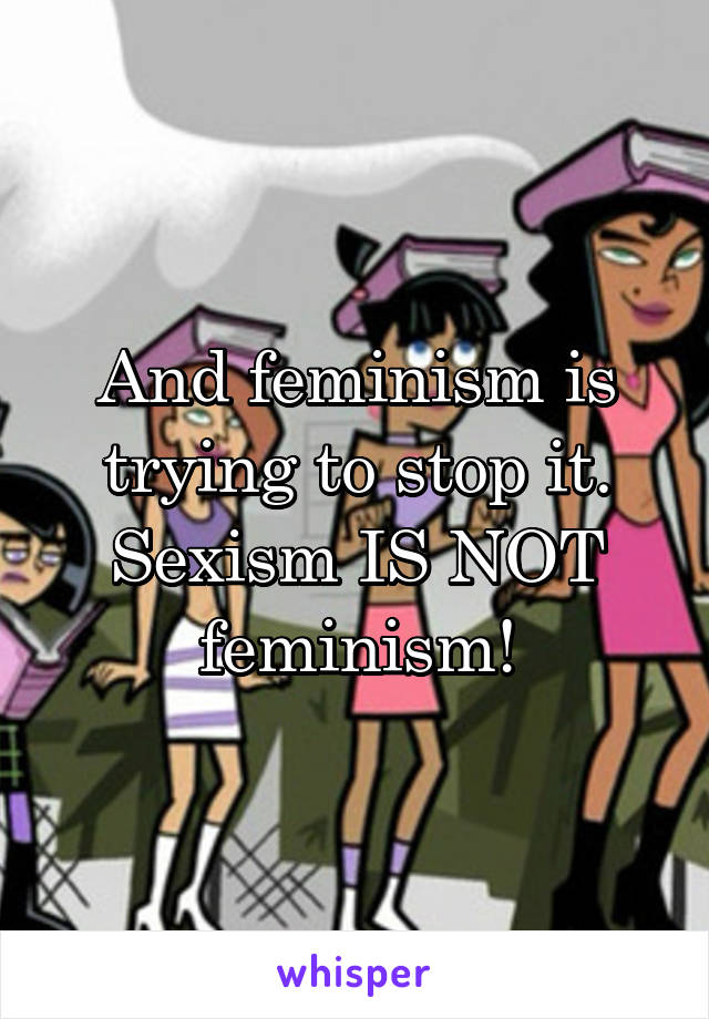 And feminism is trying to stop it. Sexism IS NOT feminism!