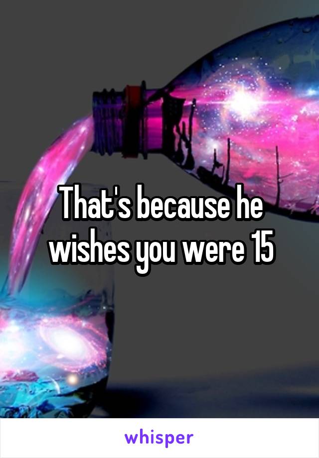 That's because he wishes you were 15