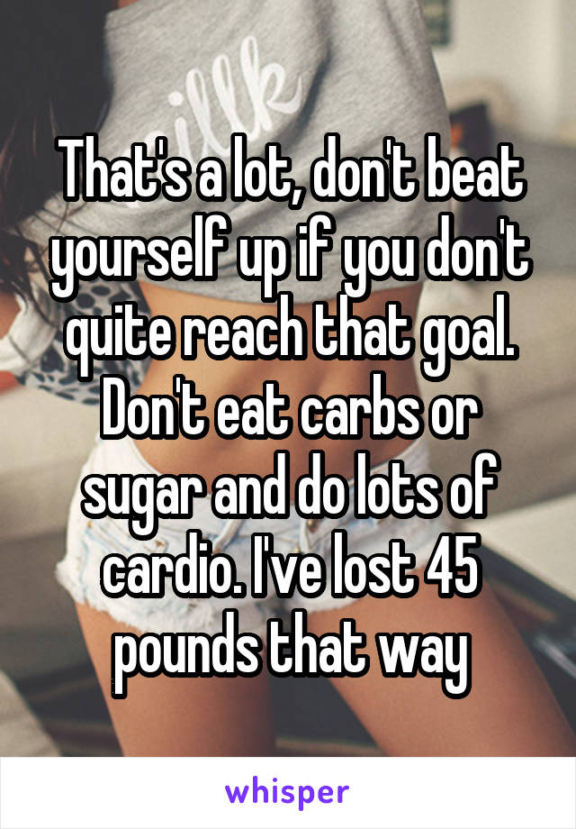 That's a lot, don't beat yourself up if you don't quite reach that goal. Don't eat carbs or sugar and do lots of cardio. I've lost 45 pounds that way