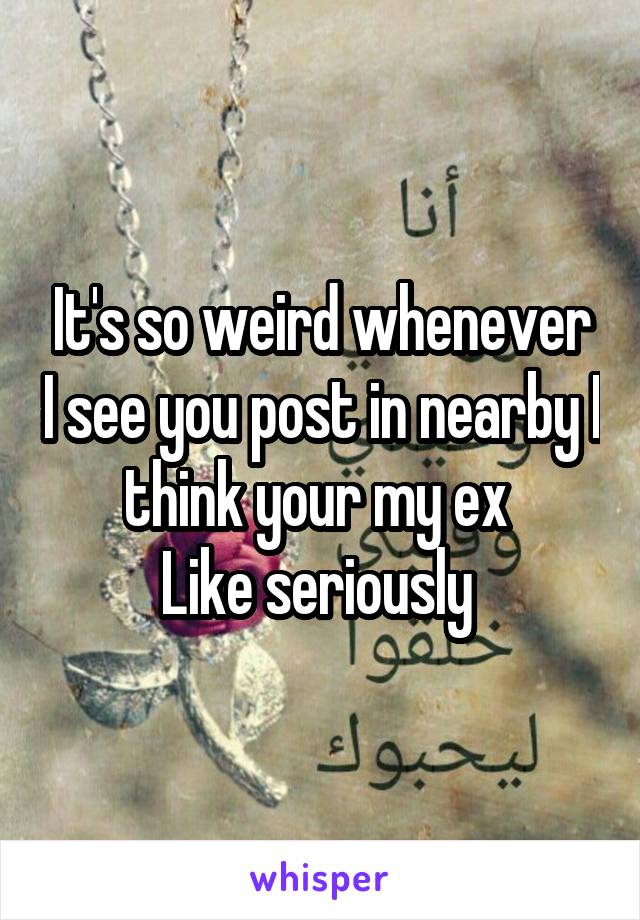 It's so weird whenever I see you post in nearby I think your my ex 
Like seriously 