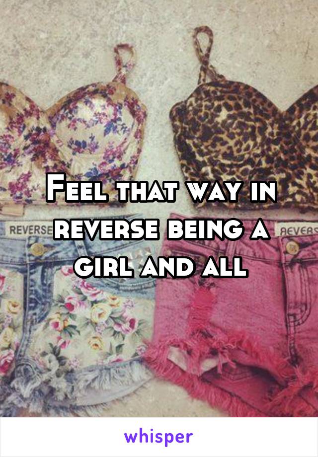 Feel that way in reverse being a girl and all