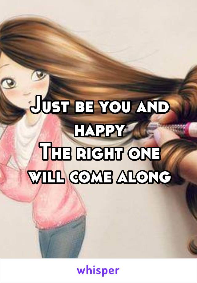 Just be you and happy
The right one will come along