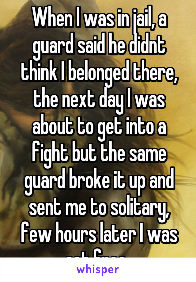 When I was in jail, a guard said he didnt think I belonged there, the next day I was about to get into a fight but the same guard broke it up and sent me to solitary, few hours later I was set free. 