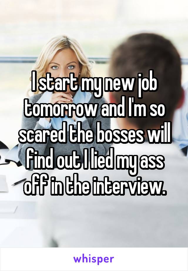 I start my new job tomorrow and I'm so scared the bosses will find out I lied my ass off in the interview.