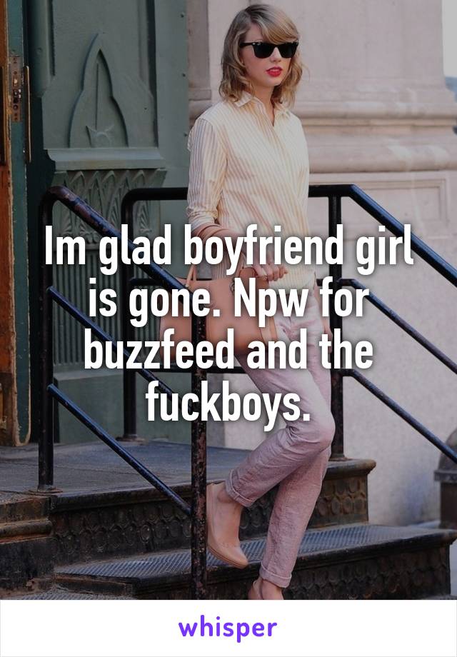 Im glad boyfriend girl is gone. Npw for buzzfeed and the fuckboys.
