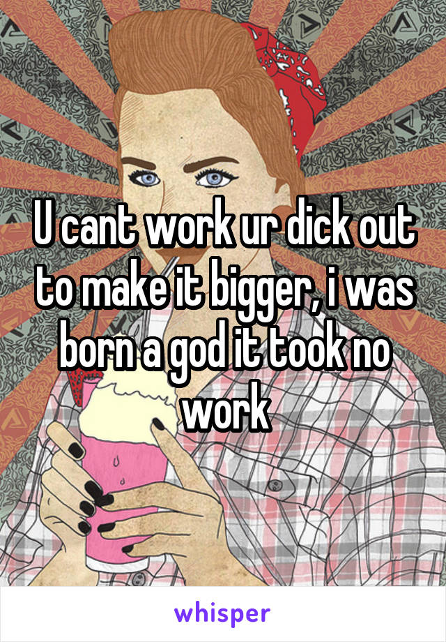 U cant work ur dick out to make it bigger, i was born a god it took no work