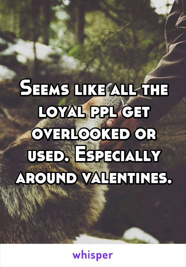 Seems like all the loyal ppl get overlooked or used. Especially around valentines.