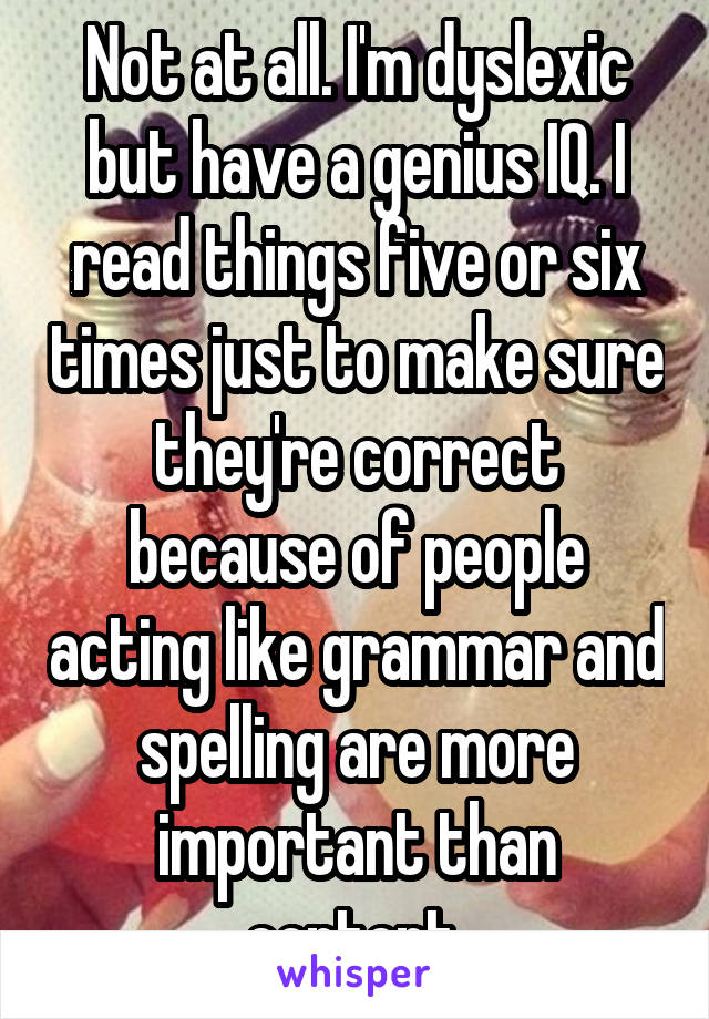 Not at all. I'm dyslexic but have a genius IQ. I read things five or six times just to make sure they're correct because of people acting like grammar and spelling are more important than content.