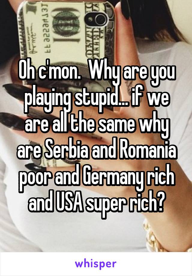 Oh c'mon.  Why are you playing stupid... if we are all the same why are Serbia and Romania poor and Germany rich and USA super rich?