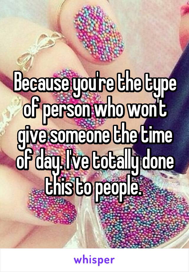 Because you're the type of person who won't give someone the time of day. I've totally done this to people. 