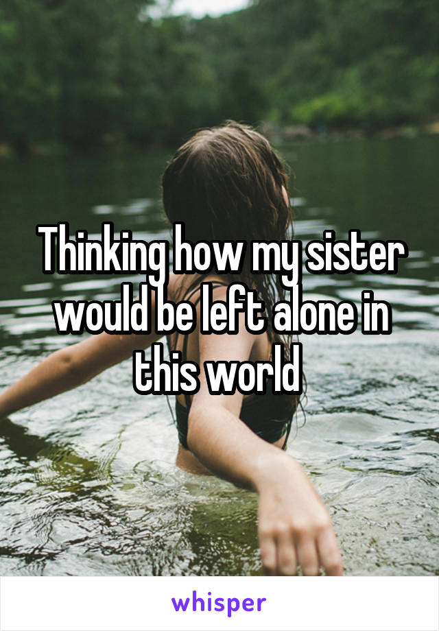 Thinking how my sister would be left alone in this world 