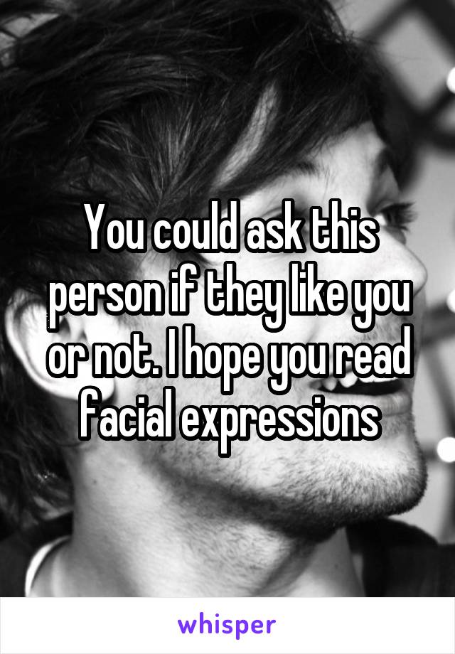 You could ask this person if they like you or not. I hope you read facial expressions