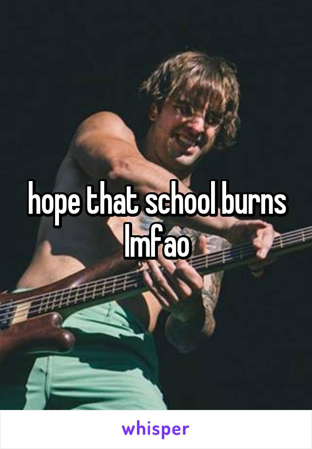 hope that school burns lmfao