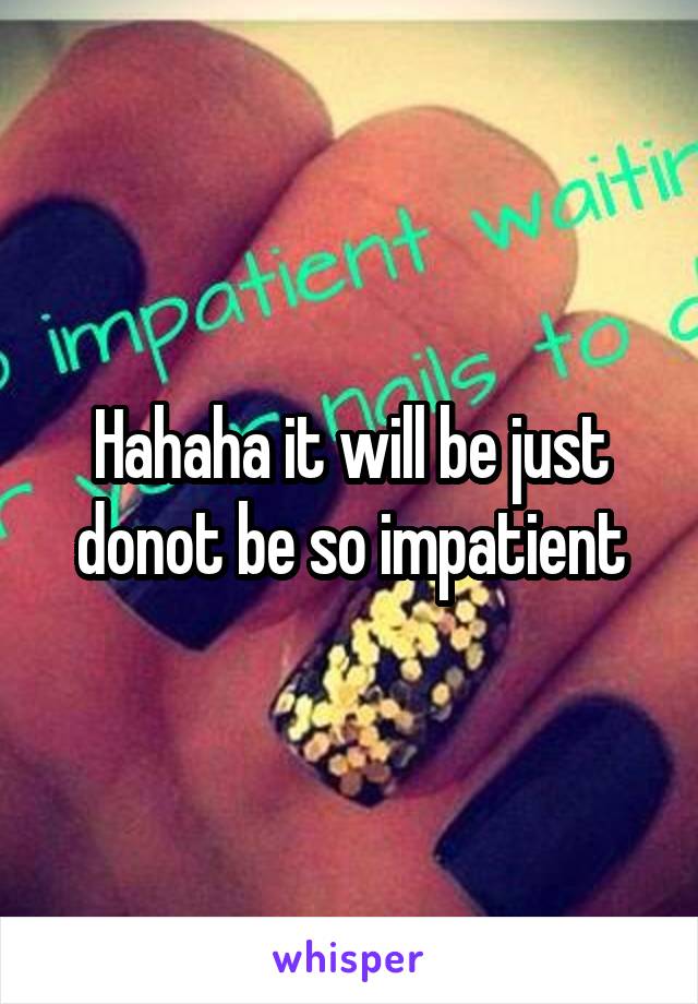 Hahaha it will be just donot be so impatient