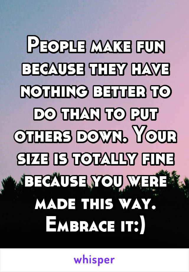 People make fun because they have nothing better to do than to put others down. Your size is totally fine because you were made this way. Embrace it:)