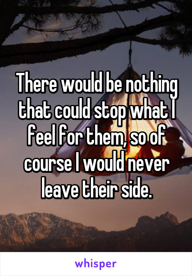 There would be nothing that could stop what I feel for them, so of course I would never leave their side.