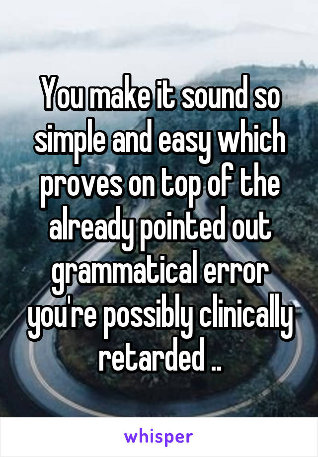 You make it sound so simple and easy which proves on top of the already pointed out grammatical error you're possibly clinically retarded ..