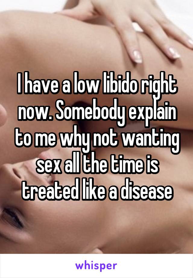 I have a low libido right now. Somebody explain to me why not wanting sex all the time is treated like a disease