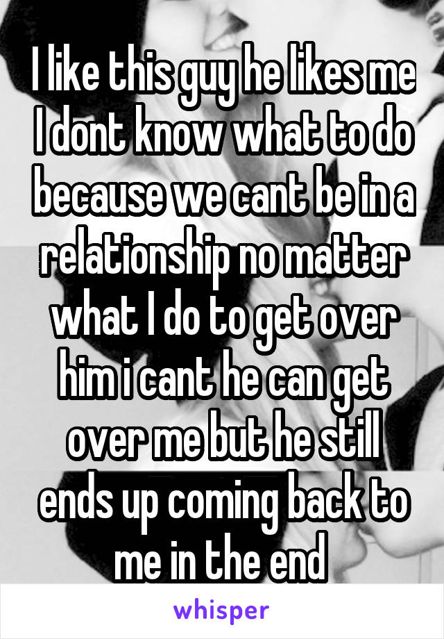 I like this guy he likes me I dont know what to do because we cant be in a relationship no matter what I do to get over him i cant he can get over me but he still ends up coming back to me in the end 