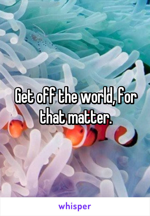 Get off the world, for that matter.