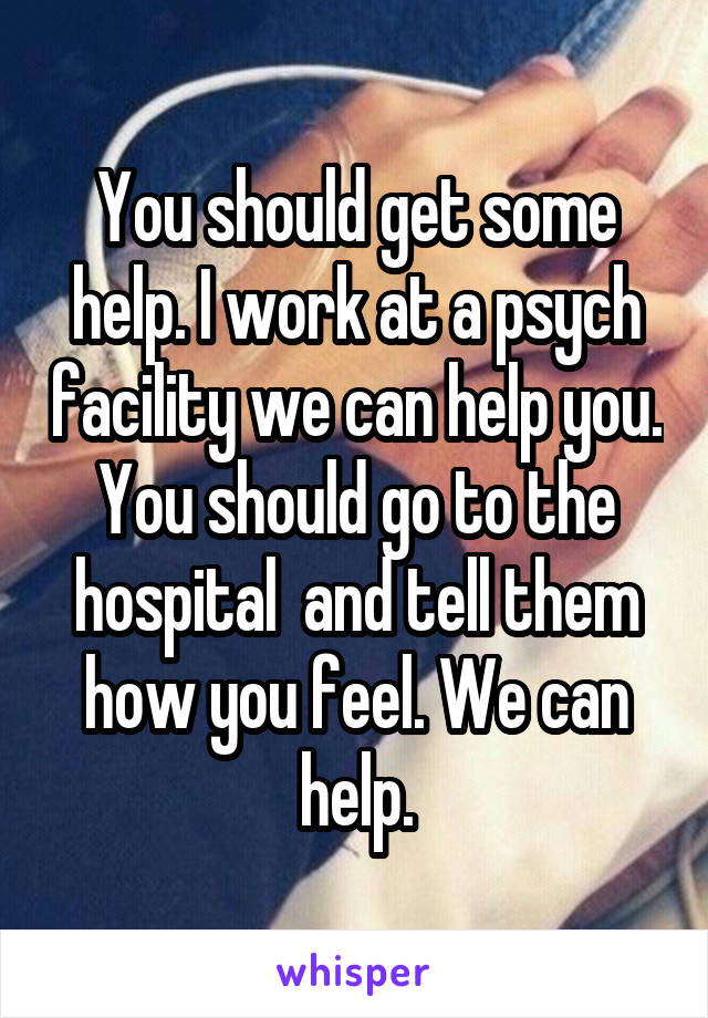 You should get some help. I work at a psych facility we can help you. You should go to the hospital  and tell them how you feel. We can help.