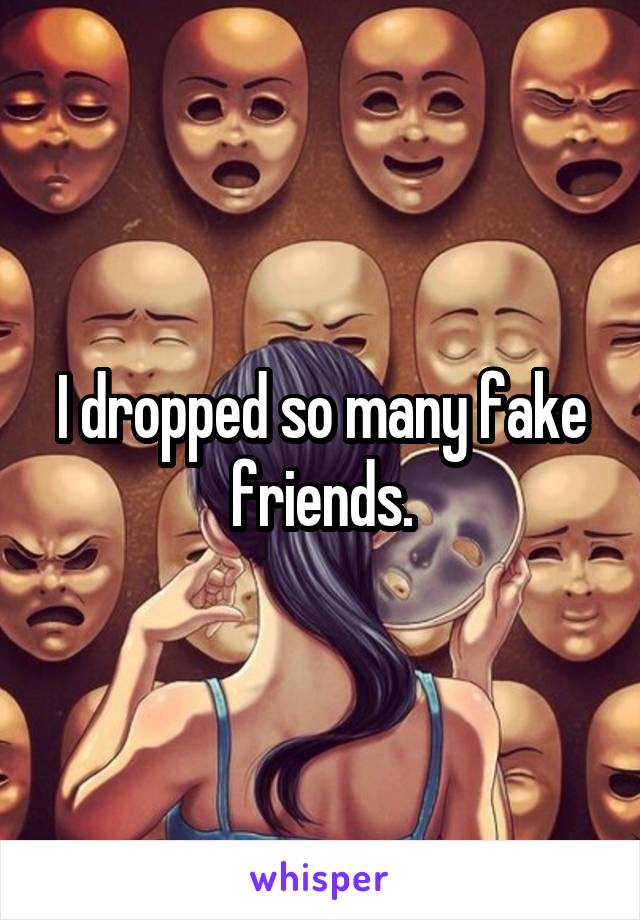 I dropped so many fake friends.