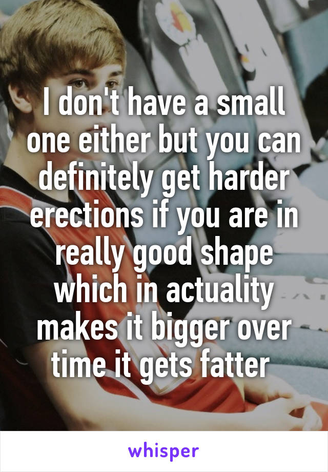 I don't have a small one either but you can definitely get harder erections if you are in really good shape which in actuality makes it bigger over time it gets fatter 