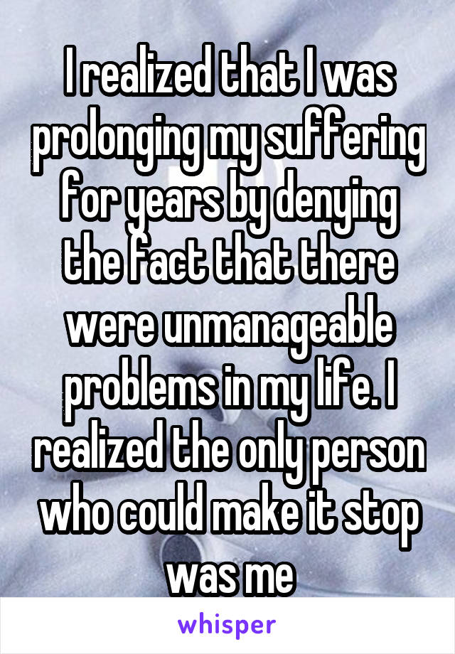 I realized that I was prolonging my suffering for years by denying the fact that there were unmanageable problems in my life. I realized the only person who could make it stop was me