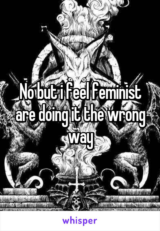 No but i feel feminist are doing it the wrong way