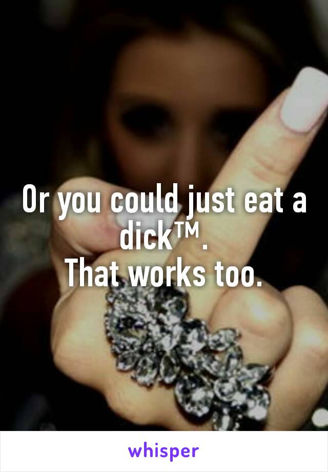 Or you could just eat a dick™.
That works too.