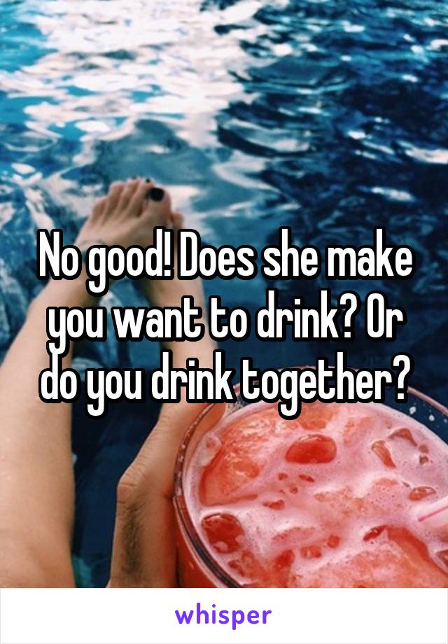 No good! Does she make you want to drink? Or do you drink together?