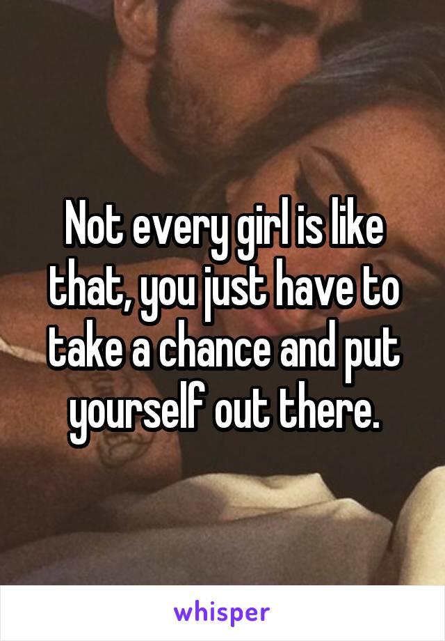 Not every girl is like that, you just have to take a chance and put yourself out there.