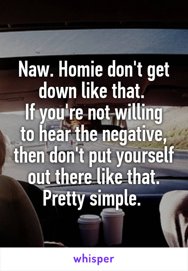 Naw. Homie don't get down like that. 
If you're not willing to hear the negative, then don't put yourself out there like that. Pretty simple. 